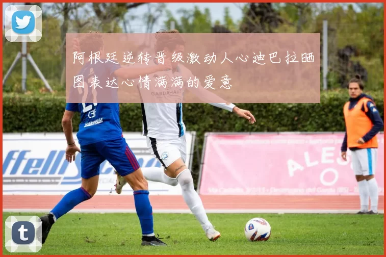 阿根廷逆转晋级激动人心迪巴拉晒图表达心情满满的爱意